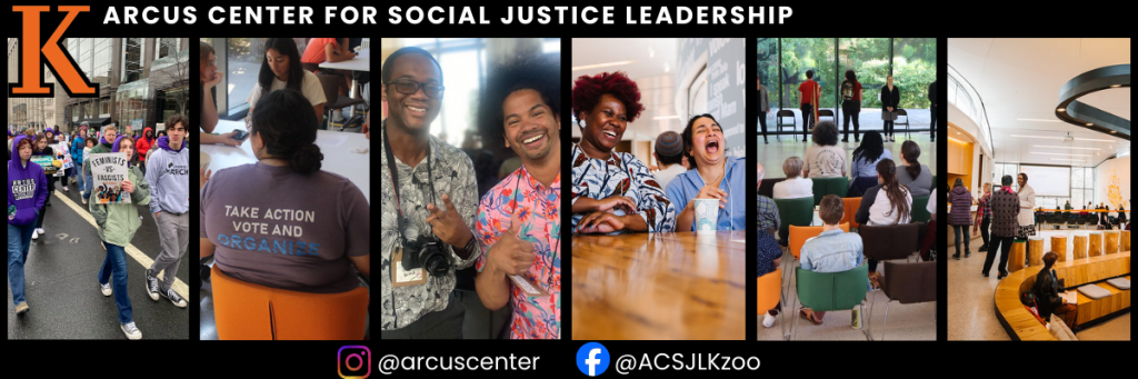 A panoramic banner for the Arcus Center for Social Justice Leadership featuring a collage of six vertical photos.

From left to right, the images show:

    Students marching with social justice signs.

    A person wearing a shirt that reads "Take Action Vote and Organize."

    Two people smiling and gesturing toward a camera.

    A group of people laughing together at a table.

    An audience seated for a presentation or performance.

    A bright, modern interior space with people gathered in a circle.

The banner includes the Kalamazoo College "K" logo, social media handles for Instagram (@arcuscenter) and Facebook (@ACSJLKzoo), and the center’s full name in white text across the top.