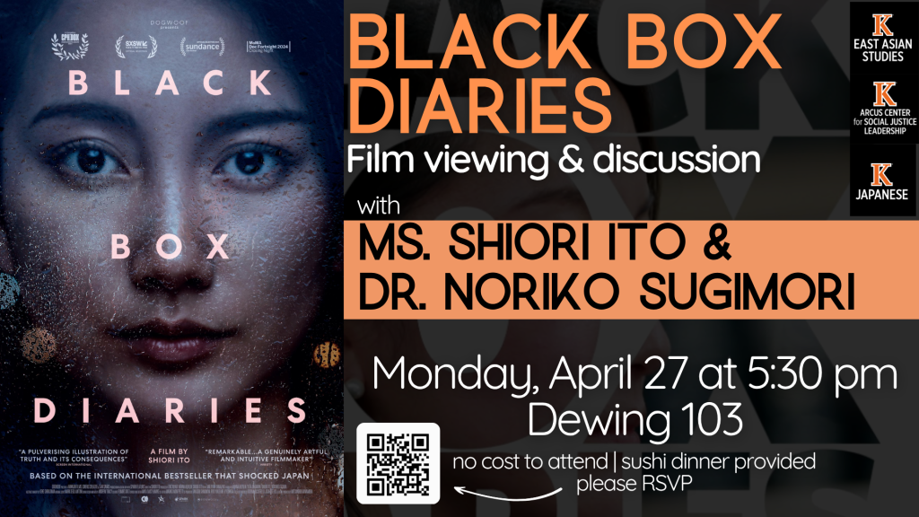 An event flyer for a film viewing and discussion of Black Box Diaries. The left side features the film poster, showing a close-up, dramatic portrait of a woman’s face with intense eyes. The right side of the flyer is orange and black with white text providing event details:

Title: Black Box Diaries: Film viewing & discussion

Speakers: Ms. Shiori Ito & Dr. Noriko Sugimori

Date & Time: Monday, April 27 at 5:30 pm

Location: Dewing 103

Additional Info: No cost to attend, sushi dinner provided, and a QR code to RSVP.

Logos for East Asian Studies, Arcus Center for Social Justice Leadership, and Japanese at Kalamazoo College are displayed in the top right corner.